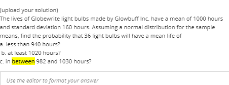 (upload your solution)
The lives of Globewrite light bulbs made by Glowbuff Inc. have a mean of 1000 hours
and standard deviation 160 hours. Assuming a normal distribution for the sample
means, find the probability that 36 light bulbs will have a mean life of
a. less than 940 hours?
b. at least 1020 hours?
c. in between 982 and 1030 hours?
Use the editor to format your answer
