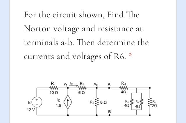 For the circuit shown, Find The
Norton voltage and resistance at
terminals a-b. Then determine the
currents and voltages of R6. *
R.
ww
10 2
R4
ww
40
R2
Vo
A
60
Ix
R: 80
R
40
Rs
ER,
20
E
1.5
12 V
B
ww
