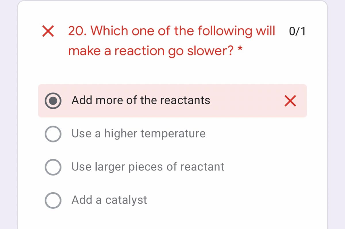 20. Which one of the following will 0/1
make a reaction go slower? *
Add more of the reactants
Use a higher temperature
Use larger pieces of reactant
Add a catalyst
