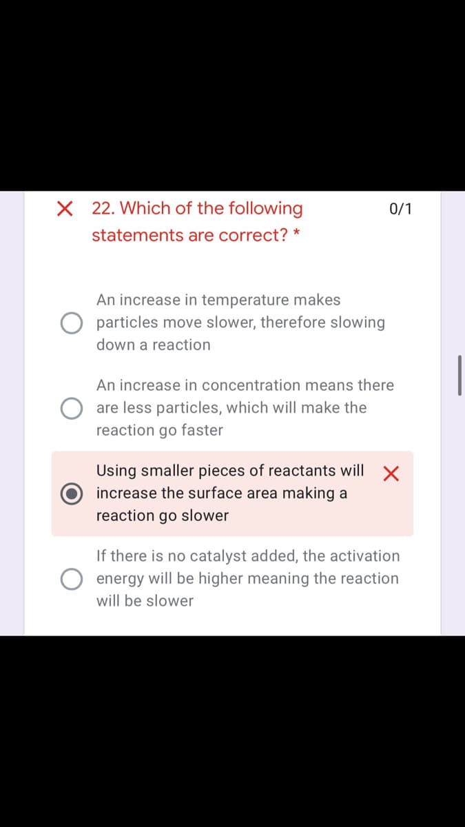 X 22. Which of the following
0/1
statements are correct? *
An increase in temperature makes
particles move slower, therefore slowing
down a reaction
An increase in concentration means there
are less particles, which will make the
reaction go faster
Using smaller pieces of reactants will X
increase the surface area making a
reaction go slower
If there is no catalyst added, the activation
energy will be higher meaning the reaction
will be slower
