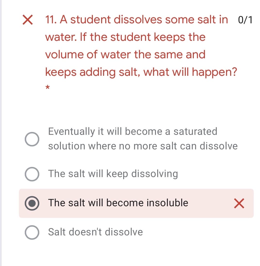 X 11. A student dissolves some salt in 0/1
water. If the student keeps the
volume of water the same and
keeps adding salt, what will happen?
Eventually it will become a saturated
solution where no more salt can dissolve
The salt will keep dissolving
The salt will become insoluble
Salt doesn't dissolve
