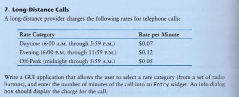 7. Long-Distance Calls
A long-distance provider charges the following rates for telephone calls:
Rate Category
Daytime (6:00 A.M. through 5:59 r.M.)
Evening (6:00 P.M. through 11:59 P.M.)
Off-Peak (midnight through 5:59 A.M.)
Rate per Minute
$0.07
$0.12
$0.05
Write a GUI application that allows the user to select a rate category (from a set of radio
buttons), and enter the number of minutes of the call into an Entry widget. An info dialog
box should display the charge for the call.