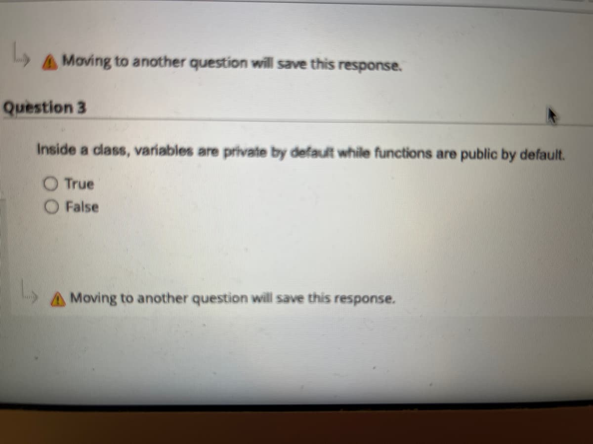 L
Moving to another question will save this response.
Question 3
Inside a class, variables are private by default while functions are public by default.
True
False
Moving to another question will save this response.