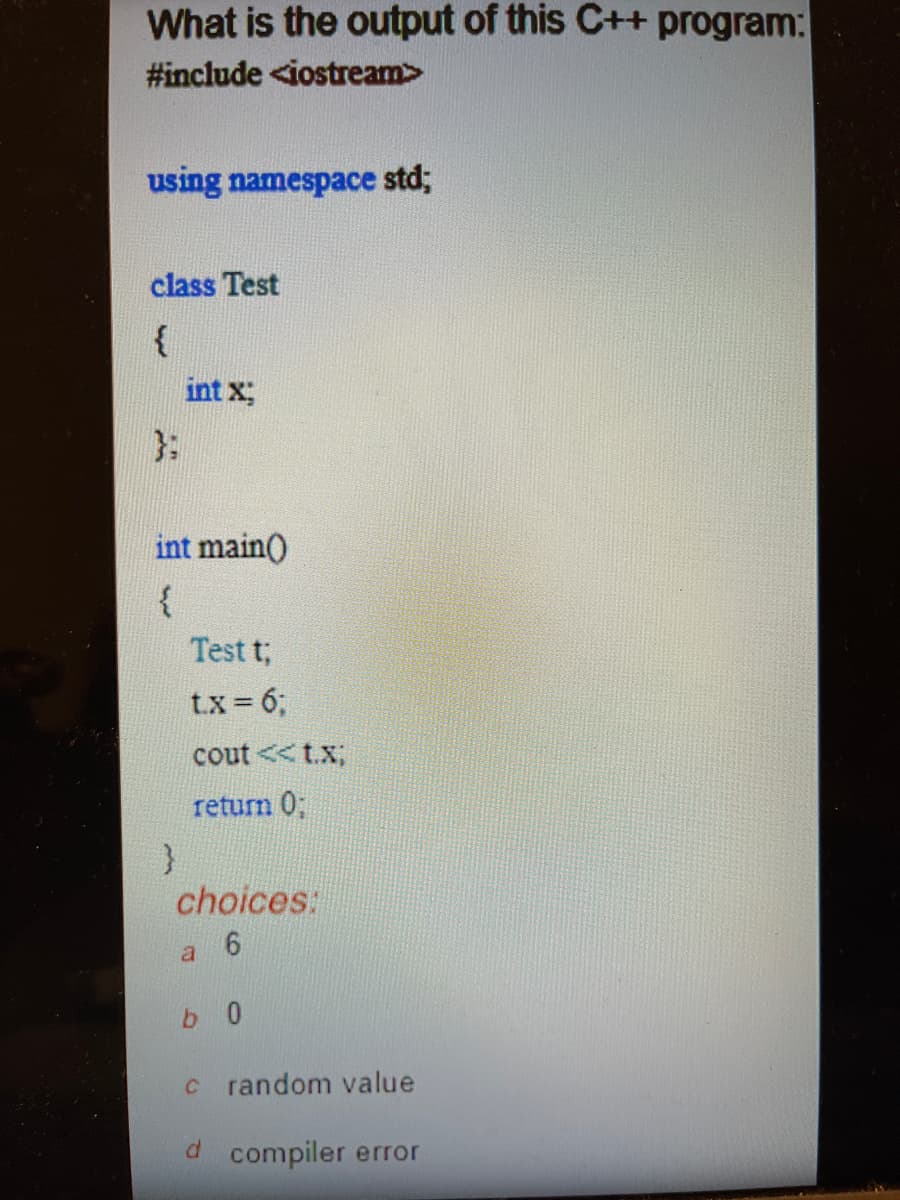 What is the output of this C++ program:
#include <iostream>
using namespace std;
class Test
{
int x;
int main()
{
Test t;
t.x = 6;
cout<<t.x;
return 0;
choices:
6
a
b0
c random value
d compiler error
}