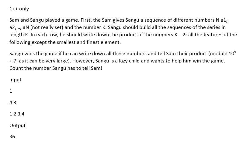 C++ only
Sam and Sangu played a game. First, the Sam gives Sangu a sequence of different numbers N a1,
a2,., an (not really set) and the number K. Sangu should build all the sequences of the series in
length K. In each row, he should write down the product of the numbers K - 2: all the features of the
following except the smallest and finest element.
Sangu wins the game if he can write down all these numbers and tell Sam their product (module 10°
+7, as it can be very large). However, Sangu is a lazy child and wants to help him win the game.
Count the number Sangu has to tell Sam!
Input
1
43
1234
Output
36
