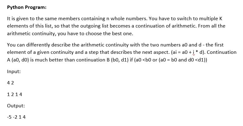 Python Program:
It is given to the same members containing n whole numbers. You have to switch to multiple K
elements of this list, so that the outgoing list becomes a continuation of arithmetic. From all the
arithmetic continuity, you have to choose the best one.
You can differently describe the arithmetic continuity with the two numbers a0 and d - the first
element of a given continuity and a step that describes the next aspect. (ai = a0 + į * d). Continuation
A (a0, do) is much better than continuation B (b0, d1) if (a0 <b0 or (a0 = b0 and do <d1))
Input:
42
1214
Output:
-5 -214

