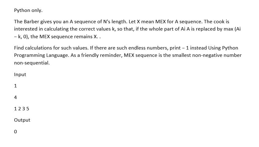 Python only.
The Barber gives you an A sequence of N's length. Let X mean MEX for A sequence. The cook is
interested in calculating the correct values k, so that, if the whole part of Ai A is replaced by max (Ai
- k, 0), the MEX sequence remains X..
Find calculations for such values. If there are such endless numbers, print – 1 instead Using Python
Programming Language. As a friendly reminder, MEX sequence is the smallest non-negative number
non-sequential.
Input
1
4
1235
Output
