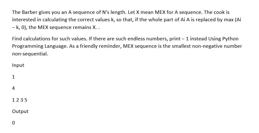 The Barber gives you an A sequence of N's length. Let X mean MEX for A sequence. The cook is
interested in calculating the correct values k, so that, if the whole part of Ai A is replaced by max (Ai
- k, 0), the MEX sequence remains X..
Find calculations for such values. If there are such endless numbers, print – 1 instead Using Python
Programming Language. As a friendly reminder, MEX sequence is the smallest non-negative number
non-sequential.
Input
1
4
1235
Output
