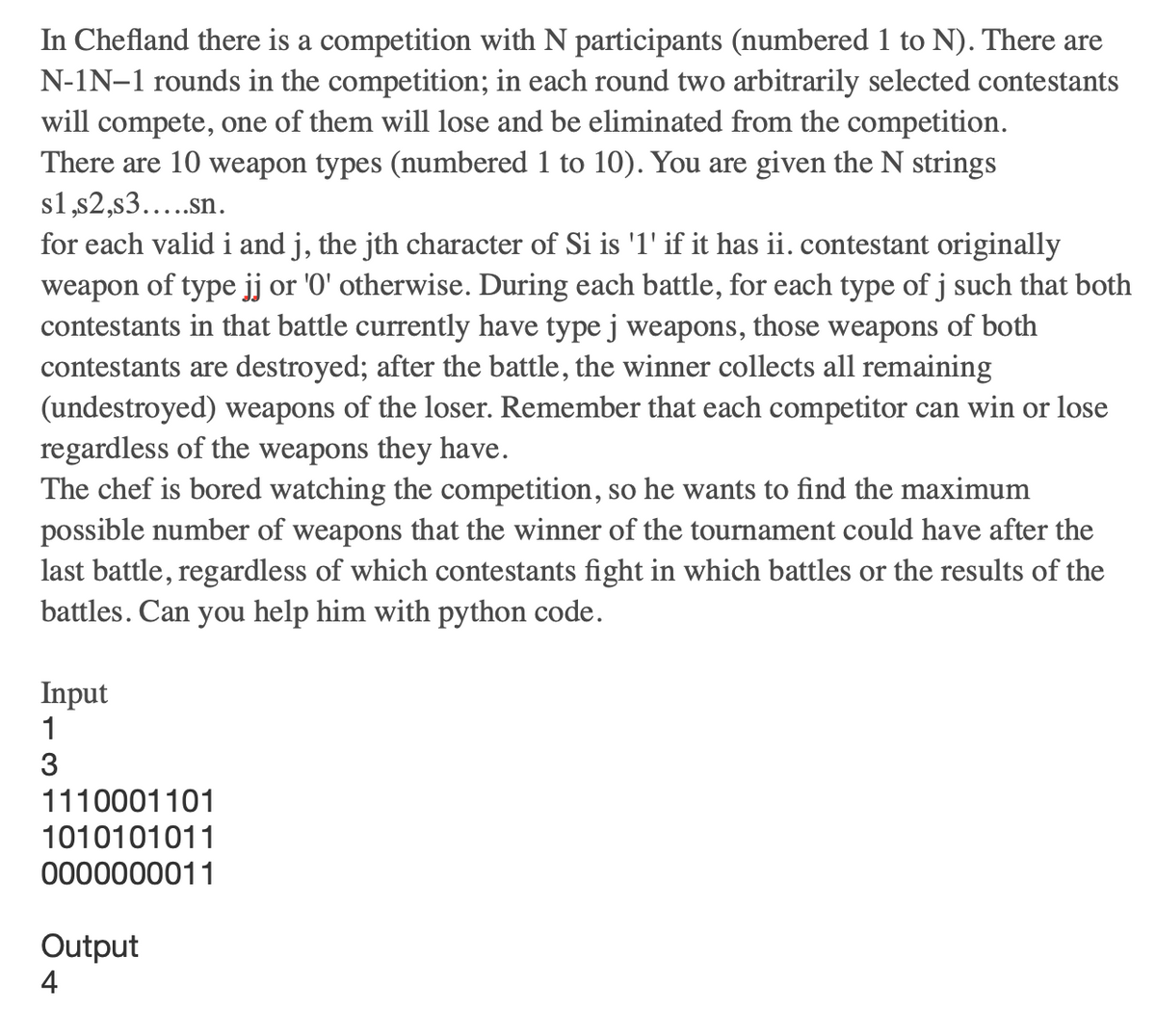 In Chefland there is a competition with N participants (numbered 1 to N). There are
N-IN-1 rounds in the competition; in each round two arbitrarily selected contestants
will compete, one of them will lose and be eliminated from the competition.
There are 10 weapon types (numbered 1 to 10). You are given the N strings
s1,s2,s3.....sn.
for each valid i and j, the jth character of Si is '1' if it has ii. contestant originally
weapon of type jj or '0' otherwise. During each battle, for each type of j such that both
contestants in that battle currently have type j weapons, those weapons of both
contestants are destroyed; after the battle, the winner collects all remaining
(undestroyed) weapons of the loser. Remember that each competitor can win or lose
regardless of the weapons they have.
The chef is bored watching the competition, so he wants to find the maximum
possible number of weapons that the winner of the tournament could have after the
last battle, regardless of which contestants fight in which battles or the results of the
battles. Can you help him with python code.
Input
1
3
1110001101
1010101011
0000000011
Output
4