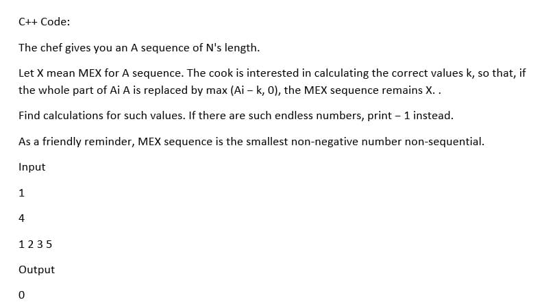 C++ Code:
The chef gives you an A sequence of N's length.
Let X mean MEX for A sequence. The cook is interested in calculating the correct values k, so that, if
the whole part of Ai A is replaced by max (Ai – k, 0), the MEX sequence remains X..
Find calculations for such values. If there are such endless numbers, print - 1 instead.
As a friendly reminder, MEX sequence is the smallest non-negative number non-sequential.
Input
1
4
1235
Output
