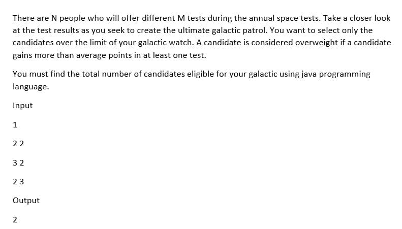There are N people who will offer different M tests during the annual space tests. Take a closer look
at the test results as you seek to create the ultimate galactic patrol. You want to select only the
candidates over the limit of your galactic watch. A candidate is considered overweight if a candidate
gains more than average points in at least one test.
You must find the total number of candidates eligible for your galactic using java programming
language.
Input
1
22
32
23
Output
2