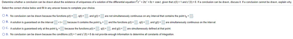 Determine whether a conclusion can be drawn about the existence of uniqueness of a solution of the differential equation tz" + 2tz' + 8z = cos t, given that z(0) = 1 and z'(0) = 8. If a conclusion can be drawn, discuss it. If a conclusion cannot be drawn, explain why.
Select the correct choice below and fill in any answer boxes to complete your choice.
O A. No conclusion can be drawn because the functions p(t) =
q(t) =
and g(t) =
are not simultaneously continuous on any interval that contains the point tn =
O B. A solution is quaranteed on the interval
because it contains the point to =
and the functions p(t) =
g(t) =
and g(t) =
are simultaneously continuous on the interval.
<t<
O C. A solution is guaranteed only at the point to =
because the functions p(t) =
q(t) =
and g(t) =
are simultaneously defined at that point.
O D. No conclusion can be drawn because the conditions z(0) = 1 and z'(0) = 8 do not provide enough information to determine all constants of integration.
