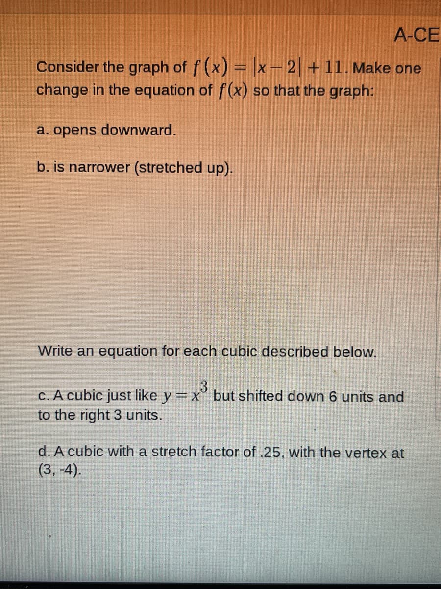 A-CE
Consider the graph of f (x) = |x-2 +11. Make one
change in the equation of f(x) so that the graph:
a. opens downward.
b. is narrower (stretched up).
Write an equation for each cubic described below.
3
c. A cubic just like y = x" but shifted down 6 units and
to the right 3 units.
%3D
d. A cubic with a stretch factor of .25, with the vertex at
(3, -4).
