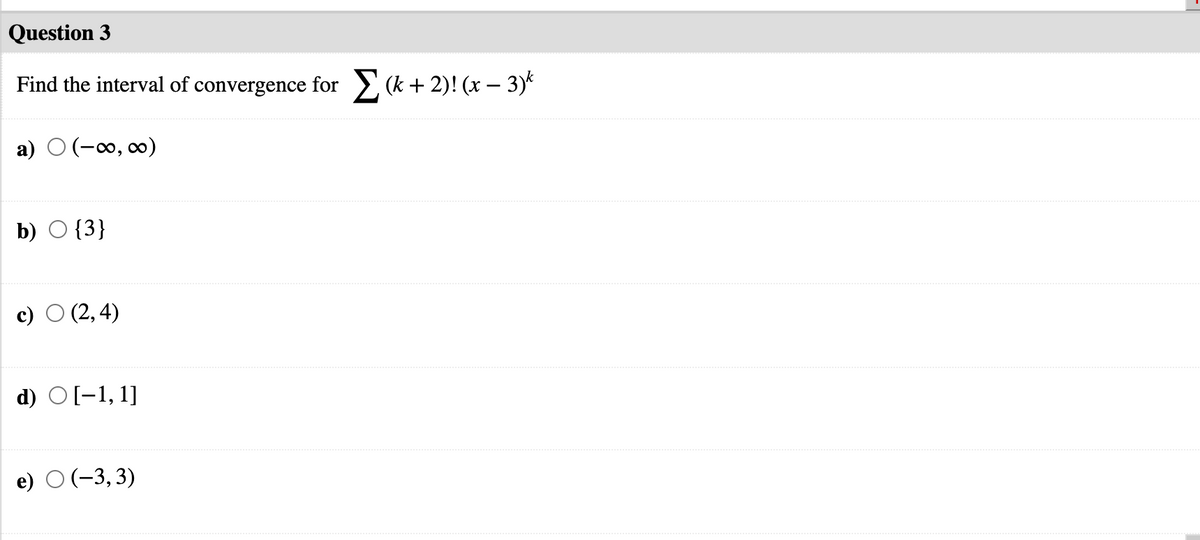 Question 3
Find the interval of convergence for > (k+ 2)! (x – 3)*
a) O (-0, 0)
b) O {3}
c) O (2, 4)
d) O[-1, 1]
e) O (-3,3)
