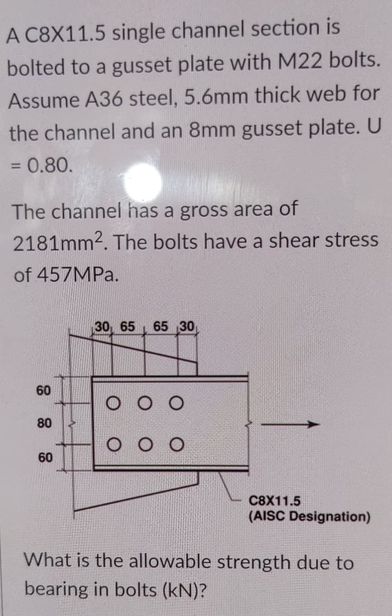 A C8X11.5 single channel section is
bolted to a gusset plate with M22 bolts.
Assume A36 steel, 5.6mm thick web for
the channel and an 8mm gusset plate. U
= 0.80.
The channel has a gross area of
2181mm2. The bolts have a shear stress
of 457MPA.
30 65 65 30
60
80
O O O
60
C8X11.5
(AISC Designation)
What is the allowable strength due to
bearing in bolts (kN)?
