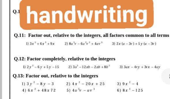 handwriting
Q.1
Q.11: Factor out, relative to the integers, all factors common to all terms
1) 3x' + 6x' +9x
2) 8u'v - 6u'v + 4uv 3) 2x (u – 3r) + 5 y (u – 3v)
Q.12: Factor completely, relative to the integers
1) 2y - 6 y + 5y -15
2) За"- 12аb- 2аb + 86*
3) Зих - 4vy +3vх 4uу
Q.13: Factor out, relative to the integers
1) 3 у* - 8у - 3
4) 6 x ? + 48x 72
2) 4x ? - 20x + 25
5) 4u 'v - uv
3) 9x? - 4
6) 8x - 125
