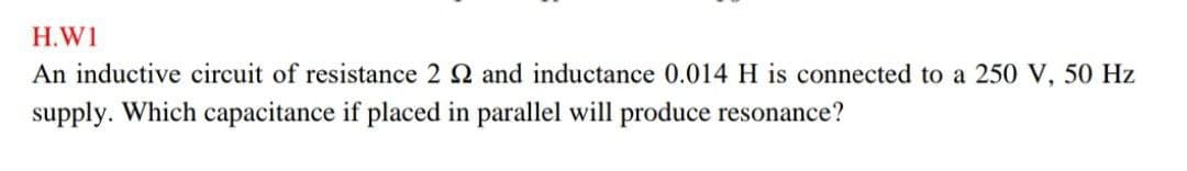 H.W1
An inductive circuit of resistance 2 2 and inductance 0.014 H is connected to a 250 V, 50 Hz
supply. Which capacitance if placed in parallel will produce resonance?
