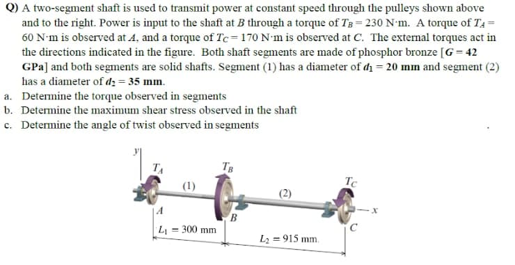 Q) A two-segment shaft is used to transmit power at constant speed through the pulleys shown above
and to the right. Power is input to the shaft at B through a torque of Tg = 230 N'm. A torque of T4 =
60 N'm is observed at A, and a torque of Tc= 170 N'm is observed at C. The external torques act in
the directions indicated in the figure. Both shaft segments are made of phosphor bronze [G = 42
GPa] and both segments are solid shafts. Segment (1) has a diameter of di = 20 mm and segment (2)
has a diameter of d2 = 35 mm.
a. Determine the torque observed in segments
b. Determine the maximum shear stress observed in the shaft
c. Determine the angle of twist observed in segments
TA
TB
Tc
(1)
| A
L = 300 mm
L2 = 915 mm.
