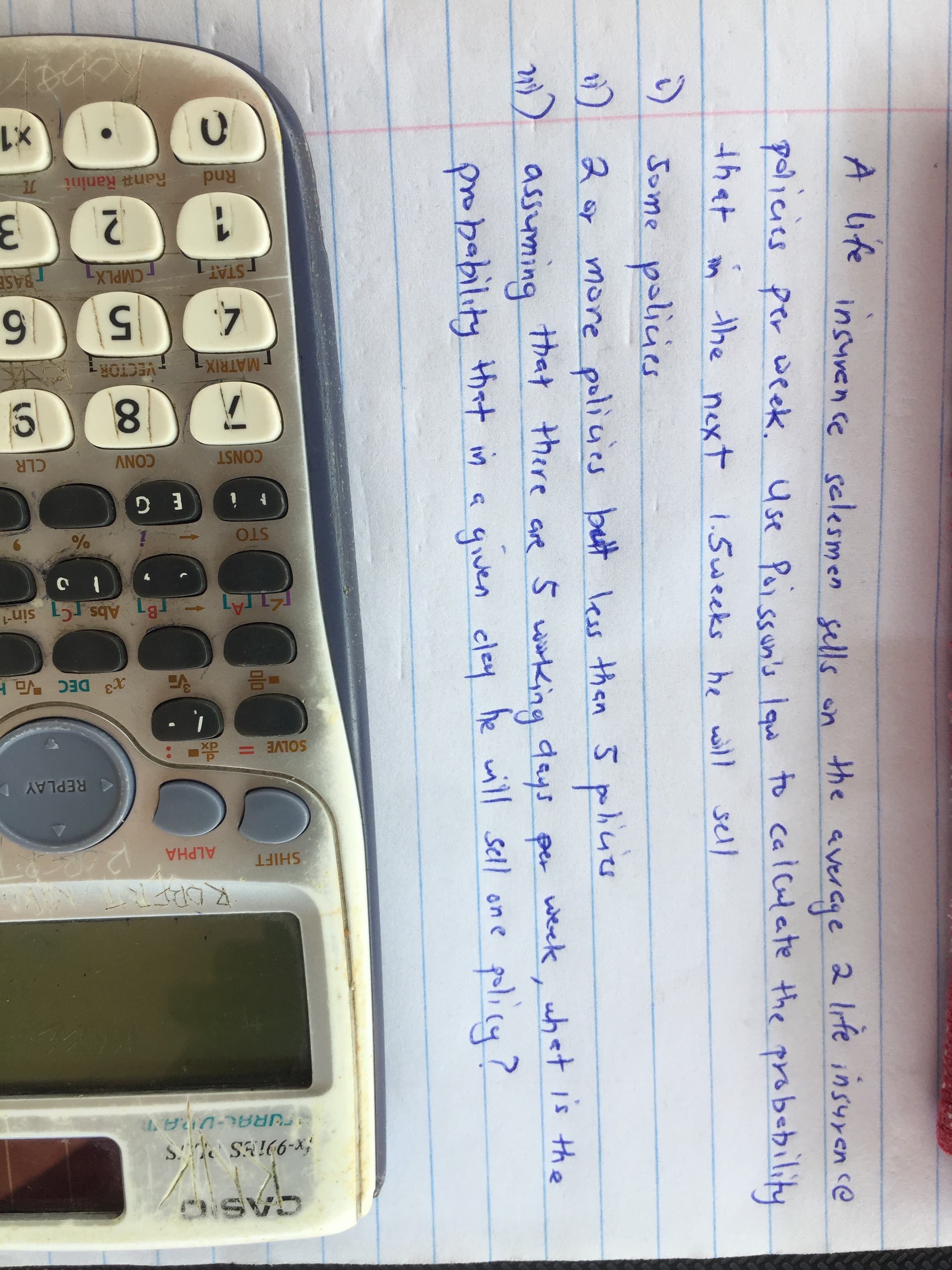 A ife insurence selesmen sells on
the avercye
policies per week. Use Pai ssun's lqu to cal culate the probebility
that n the next 1.5weeks he will
Jome policies
2 or policies
more policies bett less than 5
M)) assuming that there are
probability that in a qiven cley he will sell on e
S wiking days per week, what is the
policy?
