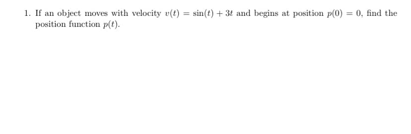 1. If an object moves with velocity v(t)
position function p(t).
sin(t) + 3t and begins at position p(0) = 0, find the
