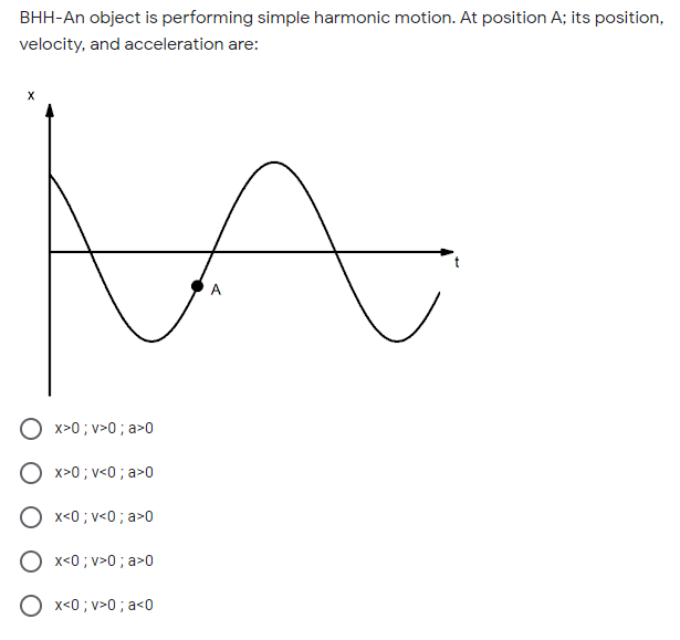 BHH-An object is performing simple harmonic motion. At position A; its position,
velocity, and acceleration are:
O x>0 ; v>0 ; a>0
O x>0 ; v<0 ; a>0
x<0 ; v<0 ; a>0
x<0 ; v>0 ; a>0
x<0 ; v>0 ; a<0
