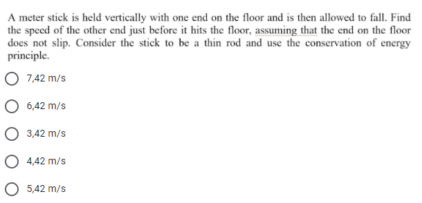 A meter stick is held vertically with one end on the floor and is then allowed to fall. Find
the speed of the other end just before it hits the floor, assuming that the end on the floor
does not slip. Consider the stick to be a thin rod and use the conservation of energy
principle.
O 7,42 m/s
O 6,42 m/s
O 3,42 m/s
4,42 m/s
O 5,42 m/s
