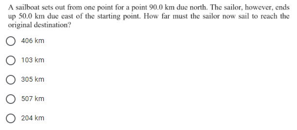 A sailboat sets out from one point for a point 90.0 km due north. The sailor, however, ends
up 50.0 km due east of the starting point. How far must the sailor now sail to reach the
original destination?
406 km
O 103 km
305 km
507 km
O 204 km
