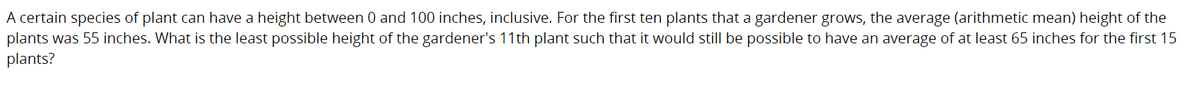 A certain species of plant can have a height between 0 and 100 inches, inclusive. For the first ten plants that a gardener grows, the average (arithmetic mean) height of the
plants was 55 inches. What is the least possible height of the gardener's 11th plant such that it would still be possible to have an average of at least 65 inches for the first 15
plants?
