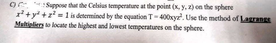 Suppose that the Celsius temperature at the point (x, y, z) on the sphere
C)
x² + y² + z² = 1 is determined by the equation T=400xyz². Use the method of Lagrange
Multipliers to locate the highest and lowest temperatures on the sphere.