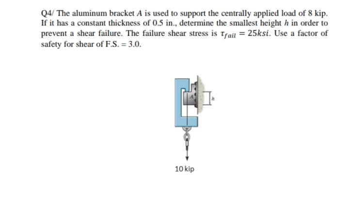 Q4/ The aluminum bracket A is used to support the centrally applied load of 8 kip.
If it has a constant thickness of 0.5 in., determine the smallest height h in order to
prevent a shear failure. The failure shear stress is tfail = 25ksi. Use a factor of
safety for shear of F.S. = 3.0.
10 kip
