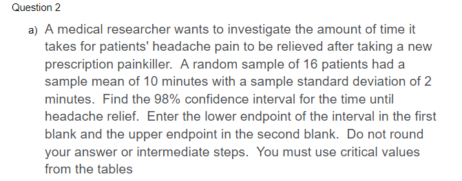 Question 2
a) A medical researcher wants to investigate the amount of time it
takes for patients' headache pain to be relieved after taking a new
prescription painkiller. A random sample of 16 patients had a
sample mean of 10 minutes with a sample standard deviation of 2
minutes. Find the 98% confidence interval for the time until
headache relief. Enter the lower endpoint of the interval in the first
blank and the upper endpoint in the second blank. Do not round
your answer or intermediate steps. You must use critical values
from the tables
