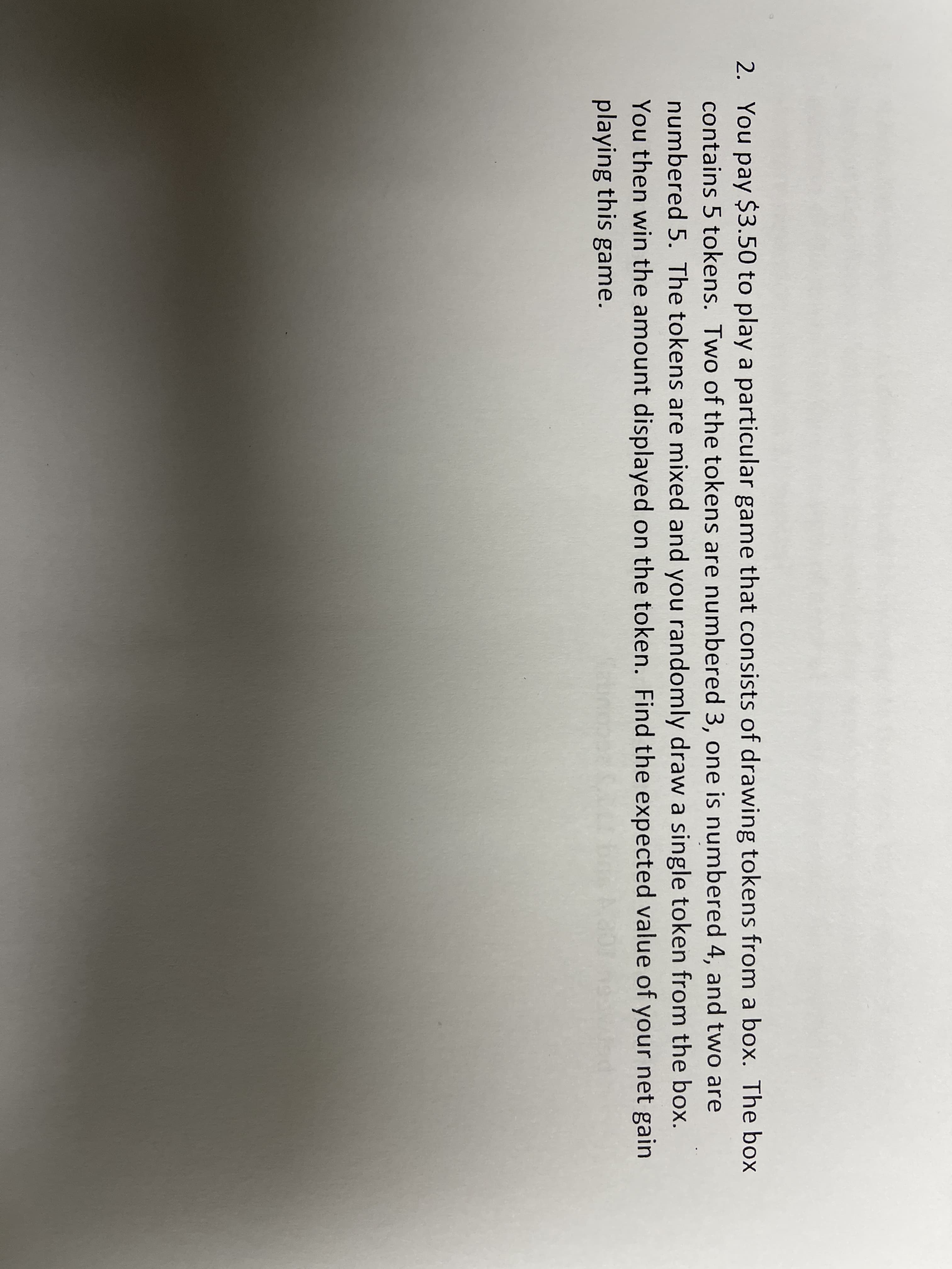2. You pay $3.50 to play a particular game that consists of drawing tokens from a box. The box
contains 5 tokens. Two of the tokens are numbered 3, one is numbered 4, and two are
numbered 5. The tokens are mixed and you randomly draw a single token from the box.
You then win the amount displayed on the token. Find the expected value of your net gain
playing this game.
