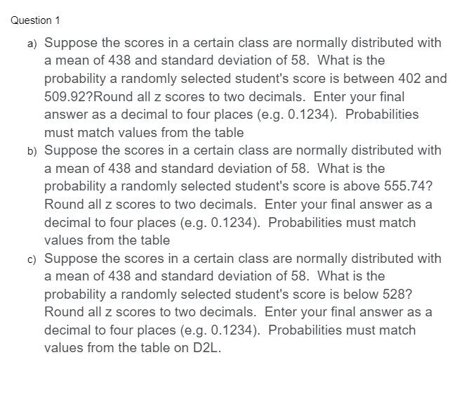 Question 1
a) Suppose the scores in a certain class are normally distributed with
a mean of 438 and standard deviation of 58. What is the
probability a randomly selected student's score is between 402 and
509.92?Round all z scores to two decimals. Enter your final
answer as a decimal to four places (e.g. 0.1234). Probabilities
must match values from the table
b) Suppose the scores in a certain class are normally distributed with
a mean of 438 and standard deviation of 58. What is the
probability a randomly selected student's score is above 555.74?
Round all z scores to two decimals. Enter your final answer as a
decimal to four places (e.g. 0.1234). Probabilities must match
values from the table
c) Suppose the scores in a certain class are normally distributed with
a mean of 438 and standard deviation of 58. What is the
probability a randomly selected student's score is below 528?
Round all z scores to two decimals. Enter your final answer as a
decimal to four places (e.g. 0.1234). Probabilities must match
values from the table on D2L.
