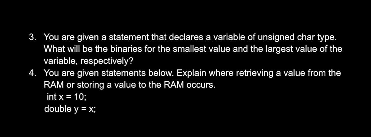 3. You are given a statement that declares a variable of unsigned char type.
What will be the binaries for the smallest value and the largest value of the
variable, respectively?
4. You are given statements below. Explain where retrieving a value from the
RAM or storing a value to the RAM occurs.
int x = 10;
%3D
double y = x;
