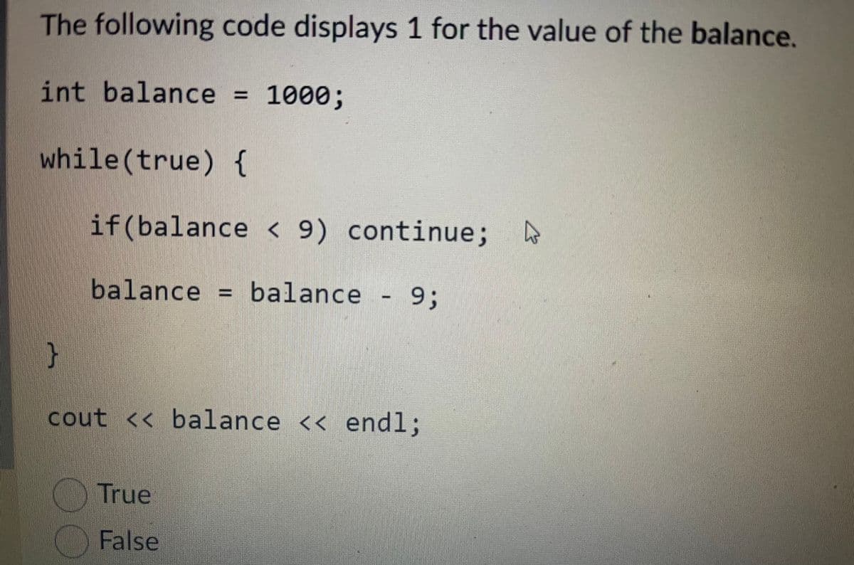 The following code displays 1 for the value of the balance.
int balance = 1000;
while(true) {
if(balance < 9) continue;
balance balance
- 93;
cout << balance << end%3;
True
False

