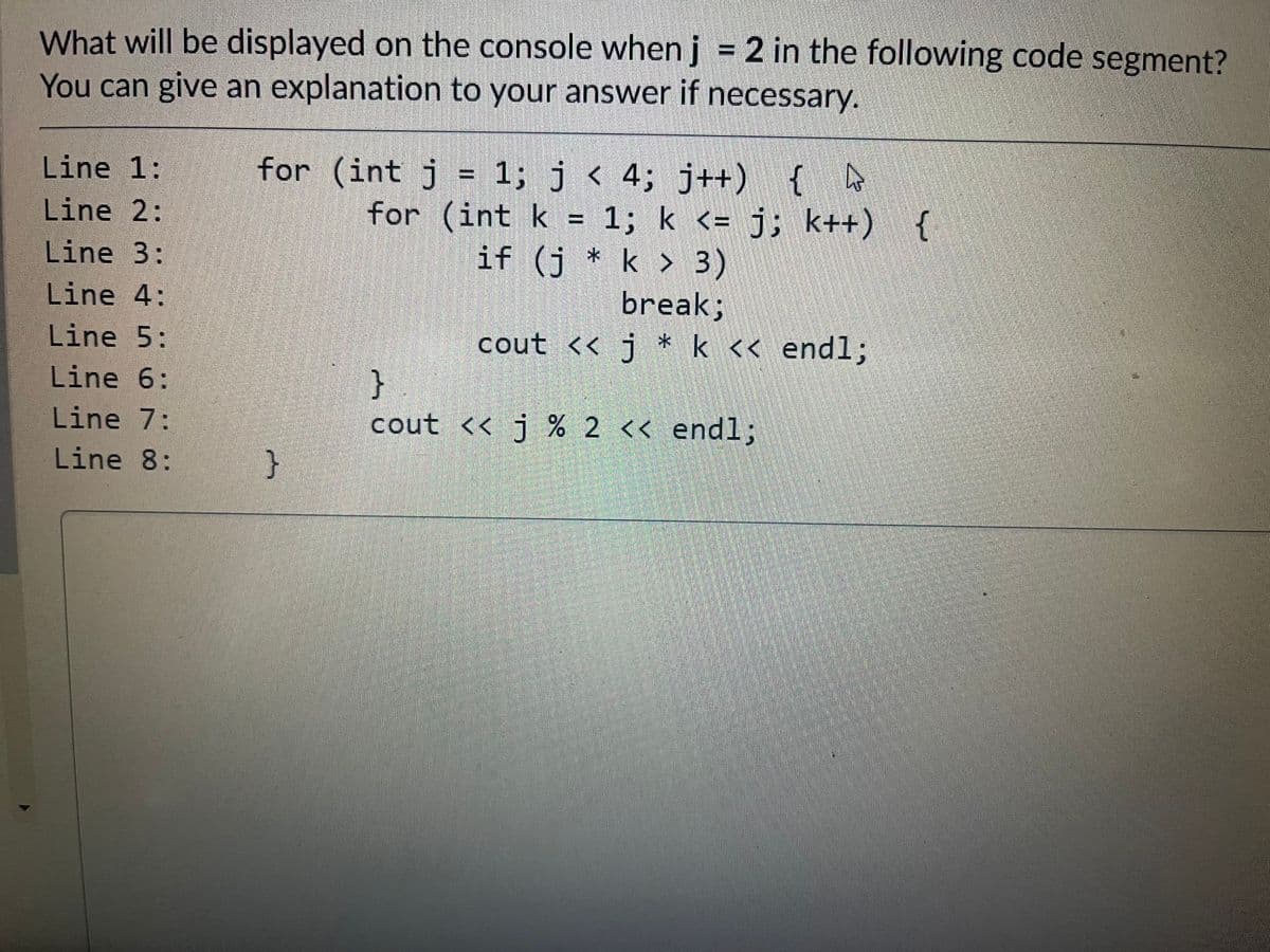 What will be displayed on the console whenj = 2 in the following code segment?
You can give an explanation to your answer if necessary.
Line 1:
for (int j = 1; j < 4; j++)
for (int k = 1; k <= j; k++)
if (j * k > 3)
Line 2:
Line 3:
break;
cout << j * k << end%;
Line 4:
Line 5:
}
cout << j % 2 << endl;
Line 6:
Line 7:
Line 8:
}
