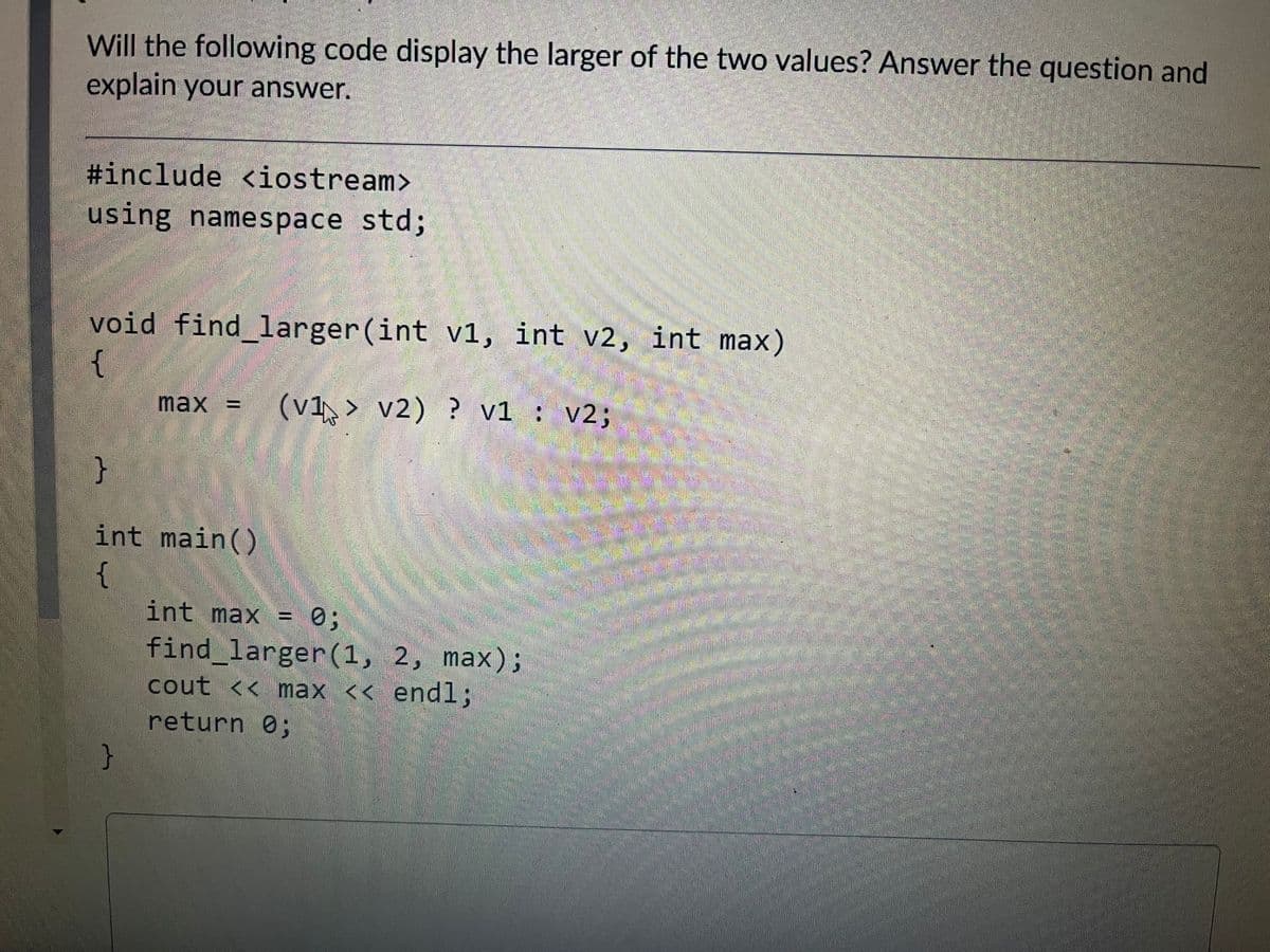 Will the following code display the larger of the two values? Answer the question and
explain your answer.
#include <iostream>
using
using namespace std%;
int v2, int max)
void find larger(int v1,
{
max =
(v1 > v2) ? v1 : v2;
}
int main()
{
0;
find larger(1, 2, max);
cout << max << endl;
int max =
return 0;
