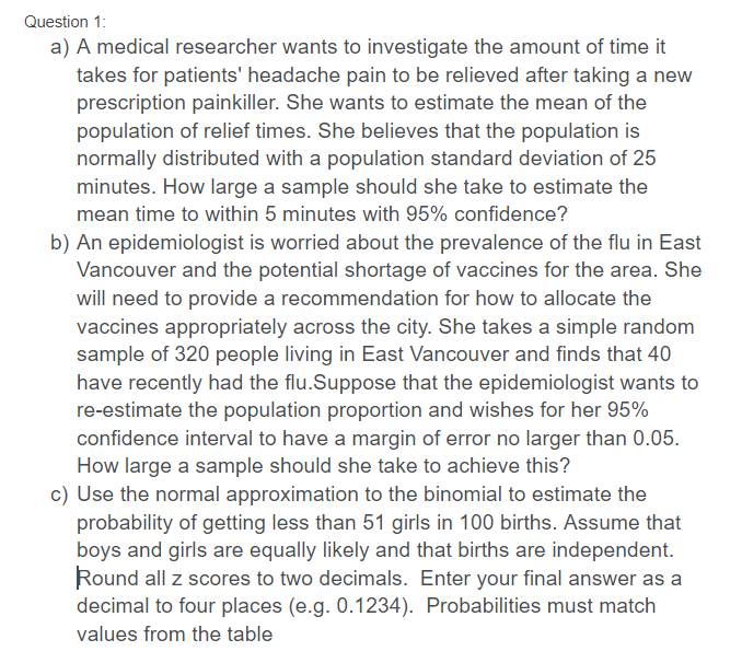 Question 1:
a) A medical researcher wants to investigate the amount of time it
takes for patients' headache pain to be relieved after taking a new
prescription painkiller. She wants to estimate the mean of the
population of relief times. She believes that the population is
normally distributed with a population standard deviation of 25
minutes. How large a sample should she take to estimate the
mean time to within 5 minutes with 95% confidence?
b) An epidemiologist is worried about the prevalence of the flu in East
Vancouver and the potential shortage of vaccines for the area. She
will need to provide a recommendation for how to allocate the
vaccines appropriately across the city. She takes a simple random
sample of 320 people living in East Vancouver and finds that 40
have recently had the flu.Suppose that the epidemiologist wants to
re-estimate the population proportion and wishes for her 95%
confidence interval to have a margin of error no larger than 0.05.
How large a sample should she take to achieve this?
c) Use the normal approximation to the binomial to estimate the
probability of getting less than 51 girls in 100 births. Assume that
boys and girls are equally likely and that births are independent.
Round all z scores to two decimals. Enter your final answer as a
decimal to four places (e.g. 0.1234). Probabilities must match
values from the table
