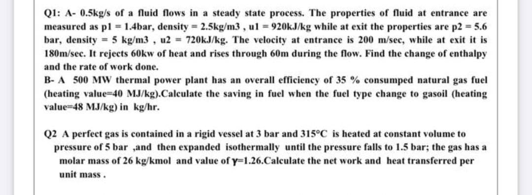 Q1: A- 0.5kg/s of a fluid flows in a steady state process. The properties of fluid at entrance are
measured as p1 = 1.4bar, density 2.5kg/m3 , ul = 920KJ/kg while at exit the properties are p2 = 5.6
bar, density = 5 kg/m3 , u2 = 720KJ/kg. The velocity at entrance is 200 m/sec, while at exit it is
180m/sec. It rejects 60kw of heat and rises through 60m during the flow. Find the change of enthalpy
and the rate of work done.
B- A 500 MW thermal power plant has an overall efficiency of 35 % consumped natural gas fuel
(heating value=40 MJ/kg).Calculate the saving in fuel when the fuel type change to gasoil (heating
value=48 MJ/kg) in kg/hr.
Q2 A perfect gas is contained in a rigid vessel at 3 bar and 315°C is heated at constant volume to
pressure of 5 bar ,and then expanded isothermally until the pressure falls to 1.5 bar; the gas has a
molar mass of 26 kg/kmol and value of y=1.26.Calculate the net work and heat transferred per
unit mass.
