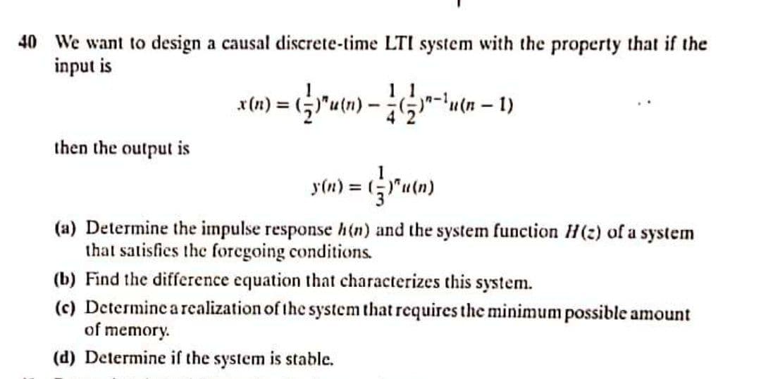 40 We want to design a causal discrete-time LTI system with the property that if the
input is
1 1
then the output is
y(n) = ("u(n)
Gram)
(a) Determine the impulse response h(n) and the system function H(2) of a system
that satisfies the foregoing conditions.
(b) Find the difference equation that characterizes this system.
(c) Determine a realization of the system that requires the minimum possible amount
of memory.
(d) Determine if the system is stable.
