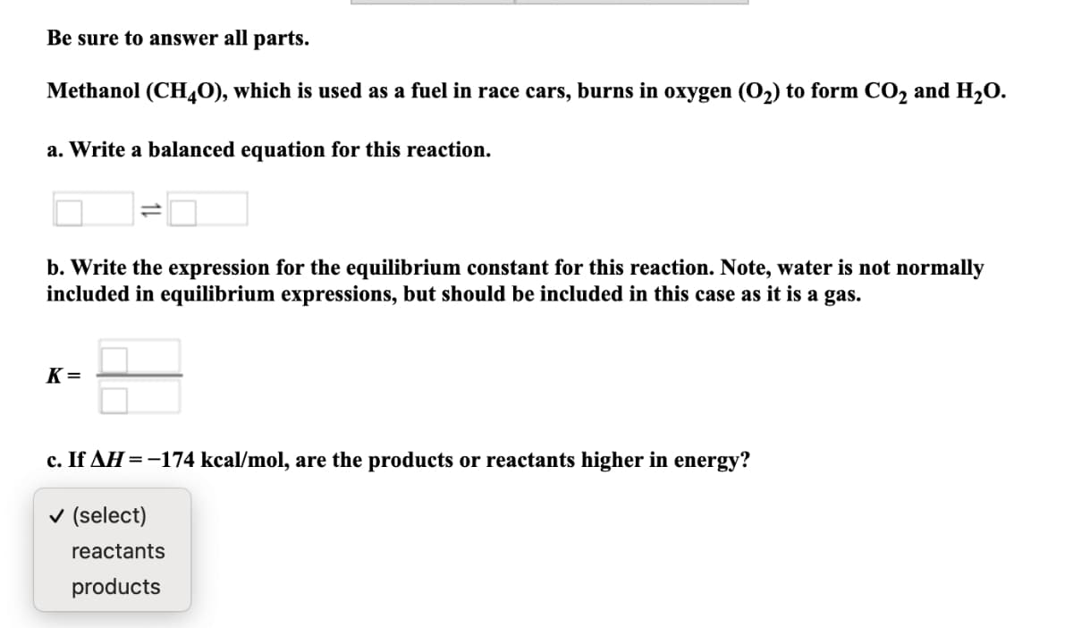 Be sure to answer all parts.
Methanol (CH40), which is used as a fuel in race cars, burns in oxygen (O2) to form CO, and H2O.
a. Write a balanced equation for this reaction.
b. Write the expression for the equilibrium constant for this reaction. Note, water is not normally
included in equilibrium expressions, but should be included in this case as it is a gas.
K =
c. If AH =-174 kcal/mol, are the products or reactants higher in energy?
v (select)
reactants
products
