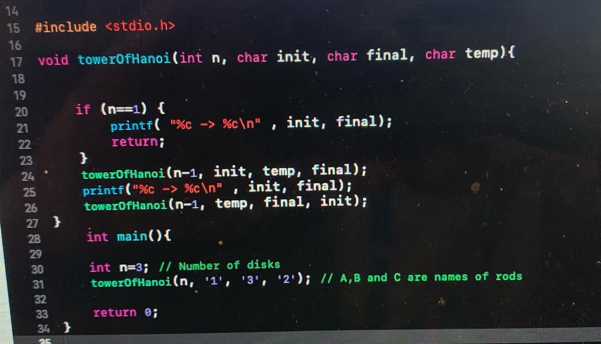 14
15 #include <stdio.h>
16
17 void towerOfHanoi(int n, char init, char final, char temp){
18
19
if (n==1) {
printf( "%c -> %c\n"
return;
}
towerOfHanoi (n-1, init, temp, final);
printf("%c -> %c\n"
towerOfHanoi (n-1, temp, final, init);
20
init, final);
21
22
23
24 :
init, final);
25
26
27 }
28
int main(){
29
int n=3; // Number of disks
towerOfHanoi(n, '1', '3', '2'); // A,B and C are names of rods
30
31
32
33
return e;
34 }
35
