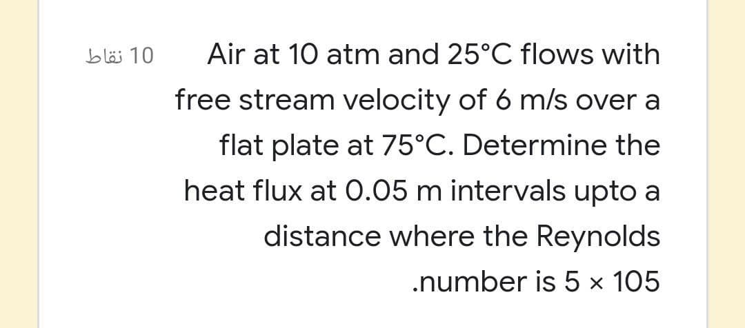 10 نقاط
Air at 10 atm and 25°C flows with
free stream velocity of 6 m/s over a
flat plate at 75°C. Determine the
heat flux at 0.05 m intervals upto a
distance where the Reynolds
.number is 5 × 105
