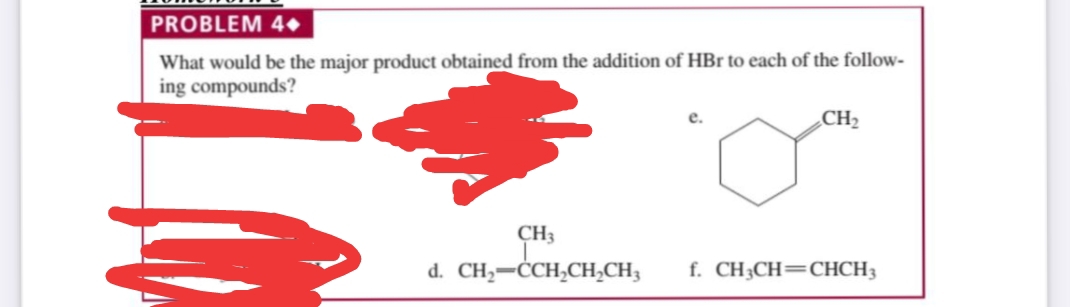PROBLEM 4•
What would be the major product obtained from the addition of HBr to each of the follow-
ing compounds?
CH2
CH3
d. CH,-ĊCH,CH,CH,
f. CH3CH=CHCH3
