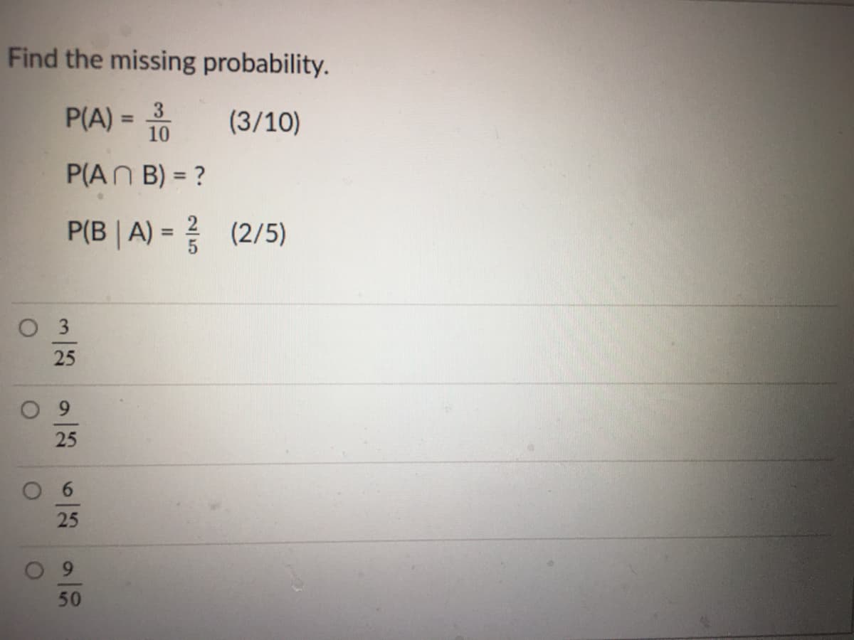 Find the missing probability.
P(A) =
10
3
(3/10)
%3D
P(AN B) = ?
%3D
P(B | A) = (2/5)
%3D
O 3
25
25
6
25
9
50
