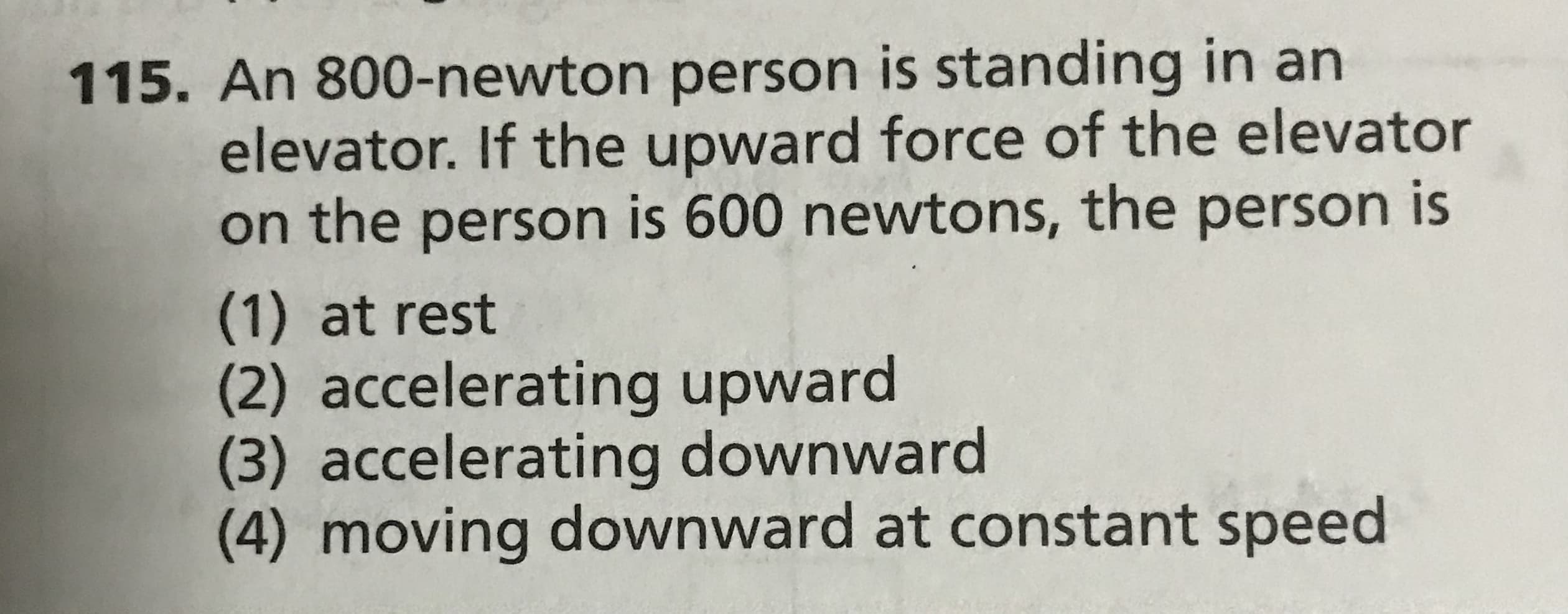 115. An 800-newton person is standing in an
elevator. If the upward force of the elevator
on the person is 600 newtons, the person is
(1) at rest
accelerating upward
(3) accelerating downward
(4) moving downward at constant speed
