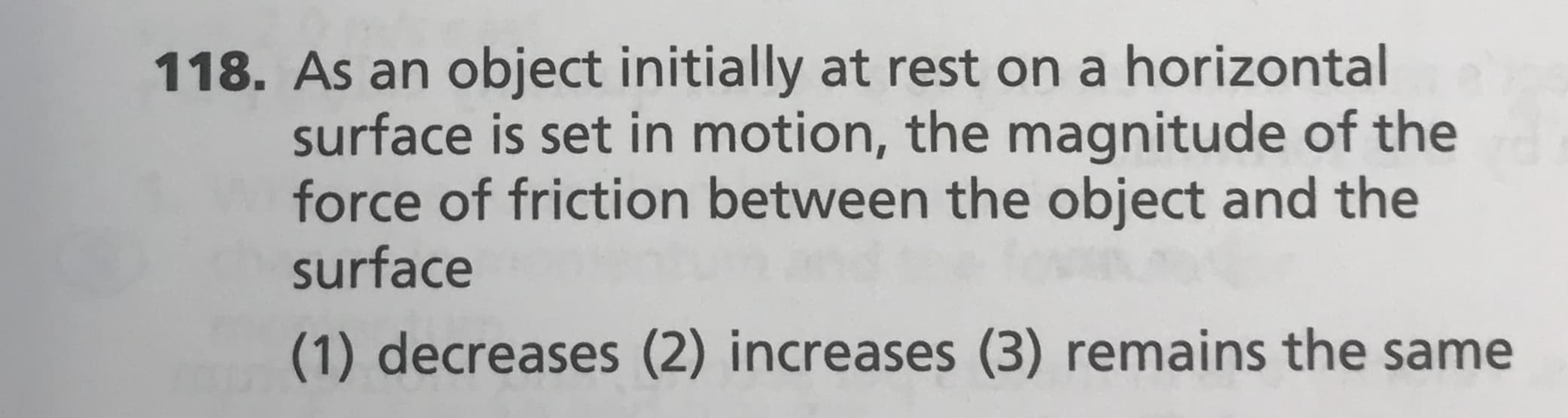 118. As an object initially at rest on a horizontal
surface is set in motion, the magnitude of the
force of friction between the object and the
surface
(1) decreases (2) increases (3) remains the same
