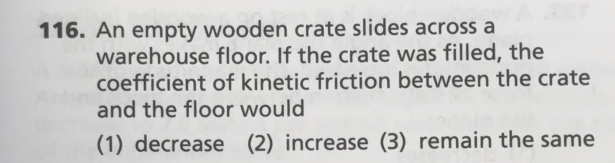 116. An empty wooden crate slides across a
warehouse floor. If the crate was filled, the
coefficient of kinetic friction between the crate
and the floor would
(2) increase (3) remain the same
(1) decrease

