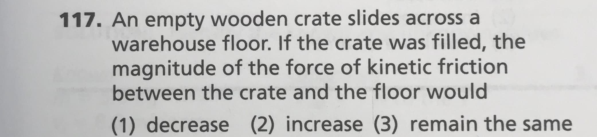 117. An empty wooden crate slides across a
warehouse floor. If the crate was filled, the
magnitude of the force of kinetic friction
between the crate and the floor would
(1) decrease (2) increase (3) remain the same
