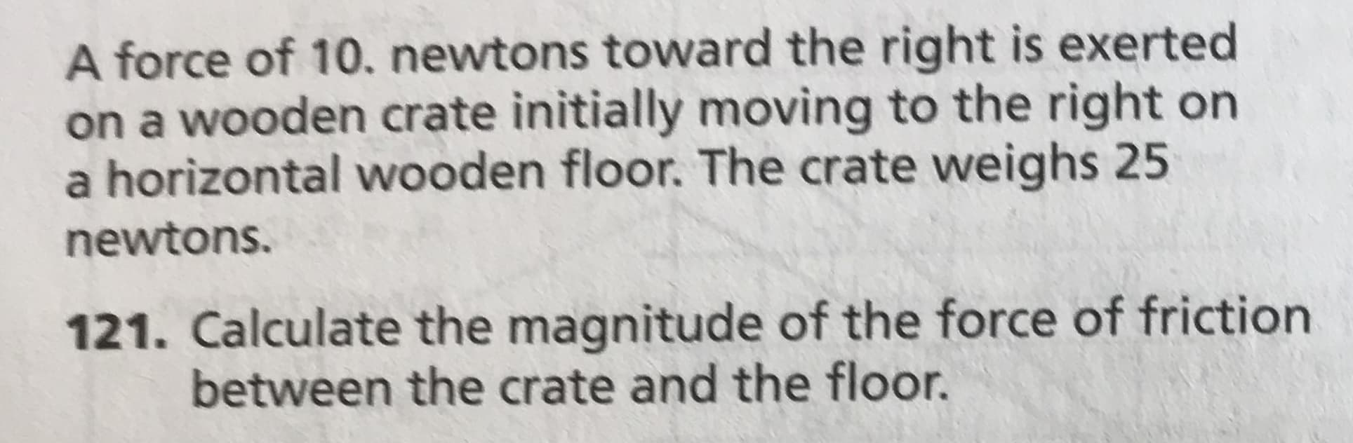 A force of 10. newtons toward the right is exerted
on a wooden crate initially moving to the right on
a horizontal wooden floor. The crate weighs 25
newtons.
121. Calculate the magnitude of the force of friction
between the crate and the floor.
